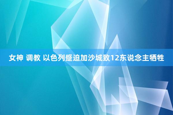 女神 调教 以色列蹙迫加沙城致12东说念主牺牲