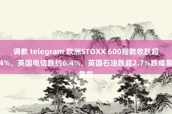 调教 telegram 欧洲STOXX 600指数收跌超0.4%，英国电信跌约6.4%、英国石油跌超2.7%跌幅靠前