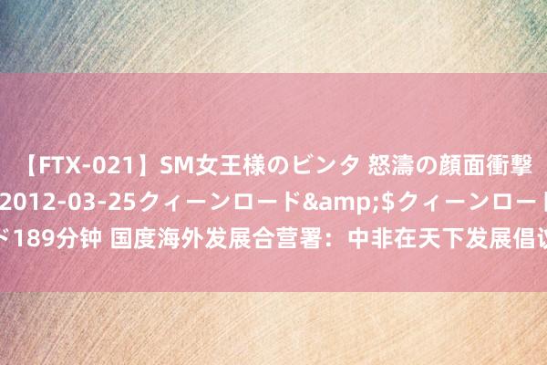 【FTX-021】SM女王様のビンタ 怒濤の顔面衝撃3時間</a>2012-03-25クィーンロード&$クィーンロード189分钟 国度海外发展合营署：中非在天下发展倡议框架下合营获取三方面积极证明