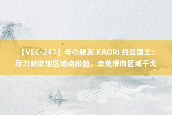 【VEC-247】母の親友 KAORI 约旦国王：尽力鼓吹地区地点松弛，幸免滑向区域干戈