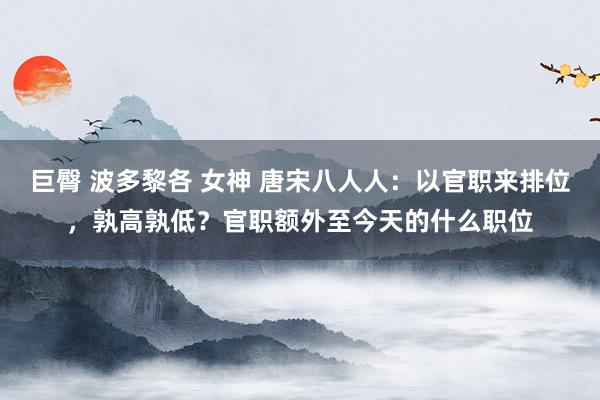 巨臀 波多黎各 女神 唐宋八人人：以官职来排位，孰高孰低？官职额外至今天的什么职位