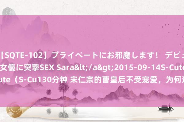 【SQTE-102】プライベートにお邪魔します！ デビューしたてのAV女優に突撃SEX Sara</a>2015-09-14S-Cute&$S-Cute（S-Cu130分钟 宋仁宗的曹皇后不受宠爱，为何还能稳坐中宫28年？不只单是门第好