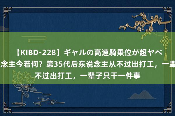 【KIBD-228】ギャルの高速騎乗位が超ヤベェ 包拯后东说念主今若何？第35代后东说念主从不过出打工，一辈子只干一件事