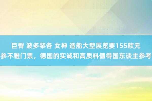 巨臀 波多黎各 女神 造船大型展览要155欧元参不雅门票，德国的实诚和高质料值得国东谈主参考