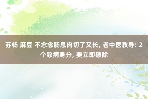 苏畅 麻豆 不念念肠息肉切了又长， 老中医教导: 2个致病身分， 要立即破除