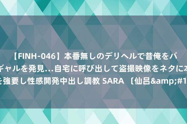 【FINH-046】本番無しのデリヘルで昔俺をバカにしていた同級生の巨乳ギャルを発見…自宅に呼び出して盗撮映像をネタに本番を強要し性感開発中出し調教 SARA 〔仙吕&#183;醉中天〕|中国散曲第121期