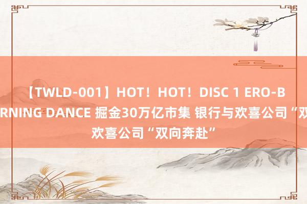 【TWLD-001】HOT！HOT！DISC 1 ERO-BODY BURNING DANCE 掘金30万亿市集 银行与欢喜公司“双向奔赴”