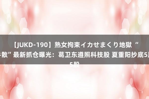 【JUKD-190】熟女拘束イカせまくり地獄 “牛散”最新抓仓曝光：葛卫东遵照科技股 夏重阳抄底5股