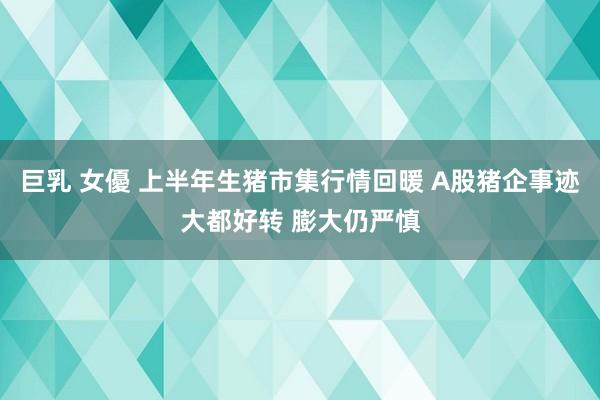 巨乳 女優 上半年生猪市集行情回暖 A股猪企事迹大都好转 膨大仍严慎