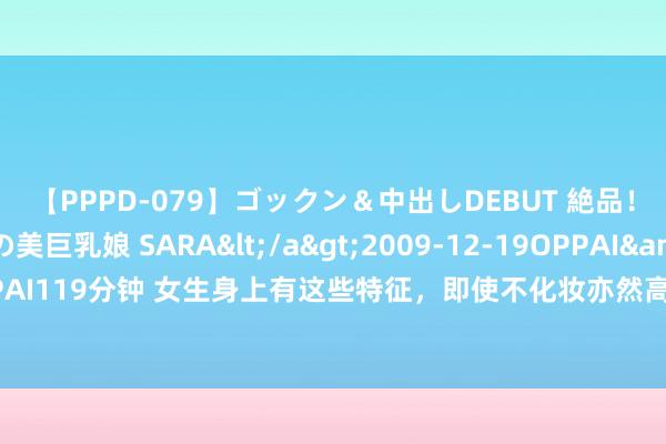 【PPPD-079】ゴックン＆中出しDEBUT 絶品！！ピンク乳首の美巨乳娘 SARA</a>2009-12-19OPPAI&$OPPAI119分钟 女生身上有这些特征，即使不化妆亦然高颜值好意思女，让男生无法抵拒