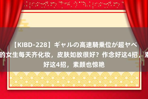 【KIBD-228】ギャルの高速騎乗位が超ヤベェ 为啥有的女生每天齐化妆，皮肤如故很好？作念好这4招，素颜也惊艳