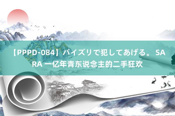 【PPPD-084】パイズリで犯してあげる。 SARA 一亿年青东说念主的二手狂欢