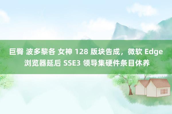 巨臀 波多黎各 女神 128 版块告成，微软 Edge 浏览器延后 SSE3 领导集硬件条目休养