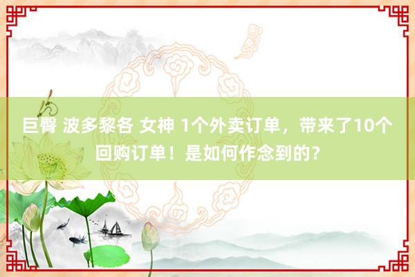 巨臀 波多黎各 女神 1个外卖订单，带来了10个回购订单！是如何作念到的？