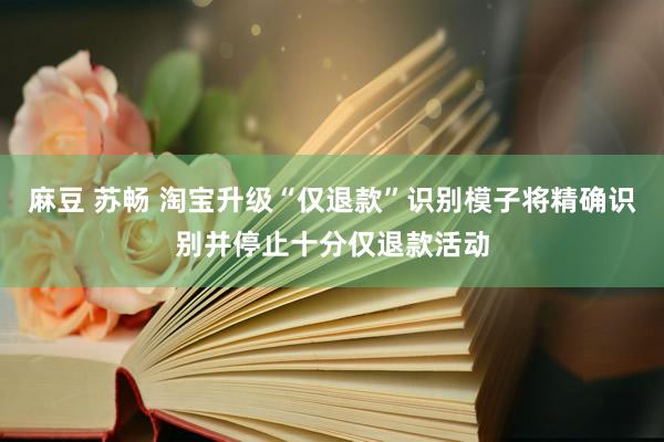 麻豆 苏畅 淘宝升级“仅退款”识别模子将精确识别并停止十分仅退款活动