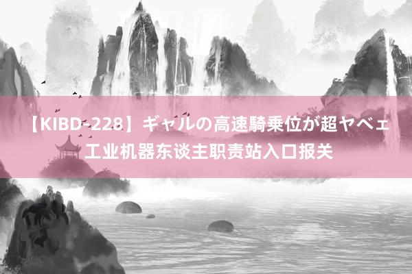 【KIBD-228】ギャルの高速騎乗位が超ヤベェ 工业机器东谈主职责站入口报关