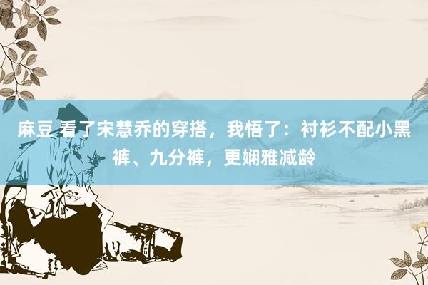 麻豆 看了宋慧乔的穿搭，我悟了：衬衫不配小黑裤、九分裤，更娴雅减龄