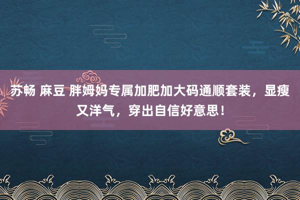 苏畅 麻豆 胖姆妈专属加肥加大码通顺套装，显瘦又洋气，穿出自信好意思！