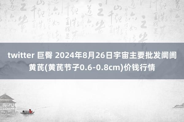 twitter 巨臀 2024年8月26日宇宙主要批发阛阓黄芪(黄芪节子0.6-0.8cm)价钱行情