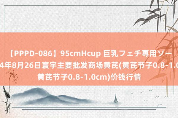 【PPPD-086】95cmHcup 巨乳フェチ専用ソープ SARA 2024年8月26日寰宇主要批发商场黄芪(黄芪节子0.8-1.0cm)价钱行情