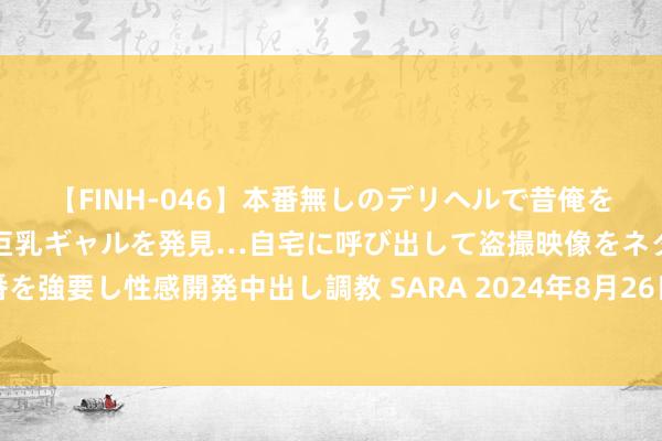 【FINH-046】本番無しのデリヘルで昔俺をバカにしていた同級生の巨乳ギャルを発見…自宅に呼び出して盗撮映像をネタに本番を強要し性感開発中出し調教 SARA 2024年8月26日宇宙主要批发市集黄桃价钱行情