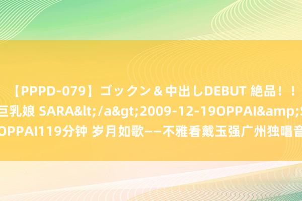 【PPPD-079】ゴックン＆中出しDEBUT 絶品！！ピンク乳首の美巨乳娘 SARA</a>2009-12-19OPPAI&$OPPAI119分钟 岁月如歌——不雅看戴玉强广州独唱音乐会思到的 | 作家 毛英华