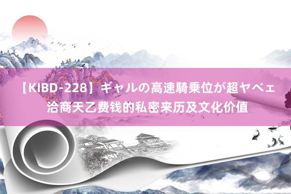 【KIBD-228】ギャルの高速騎乗位が超ヤベェ 洽商天乙费钱的私密来历及文化价值