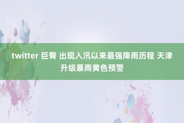 twitter 巨臀 出现入汛以来最强降雨历程 天津升级暴雨黄色预警