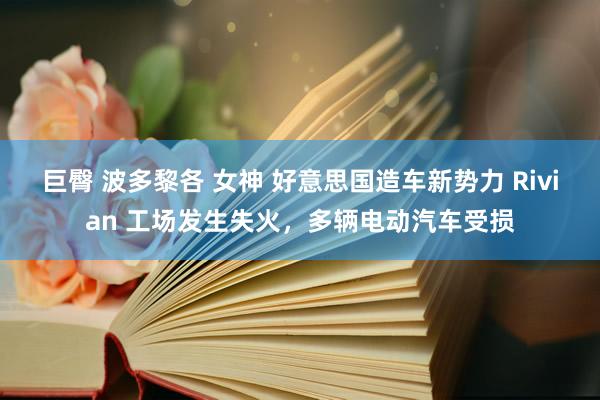 巨臀 波多黎各 女神 好意思国造车新势力 Rivian 工场发生失火，多辆电动汽车受损