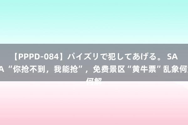 【PPPD-084】パイズリで犯してあげる。 SARA “你抢不到，我能抢”，免费景区“黄牛票”乱象何解