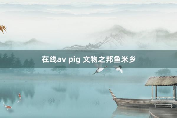 在线av pig 文物之邦鱼米乡