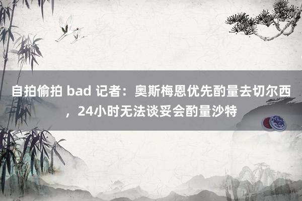 自拍偷拍 bad 记者：奥斯梅恩优先酌量去切尔西，24小时无法谈妥会酌量沙特