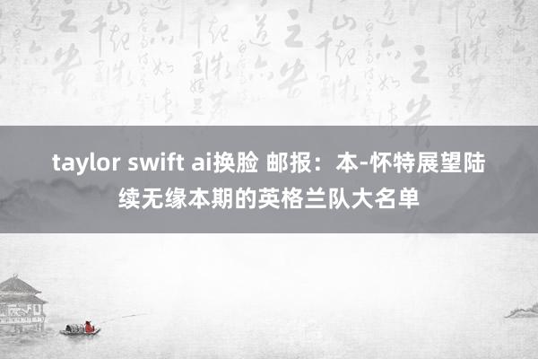 taylor swift ai换脸 邮报：本-怀特展望陆续无缘本期的英格兰队大名单