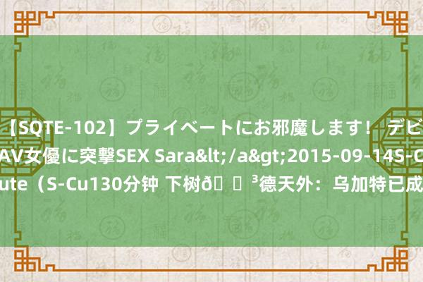 【SQTE-102】プライベートにお邪魔します！ デビューしたてのAV女優に突撃SEX Sara</a>2015-09-14S-Cute&$S-Cute（S-Cu130分钟 下树?德天外：乌加特已成效通过曼联体检，可能在今明两天官宣