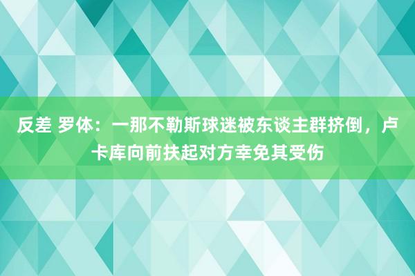 反差 罗体：一那不勒斯球迷被东谈主群挤倒，卢卡库向前扶起对方幸免其受伤