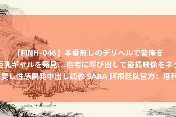 【FINH-046】本番無しのデリヘルで昔俺をバカにしていた同級生の巨乳ギャルを発見…自宅に呼び出して盗撮映像をネタに本番を強要し性感開発中出し調教 SARA 阿根廷队官方：塔利亚菲科、巴列尔迪缺席9月份的世初赛