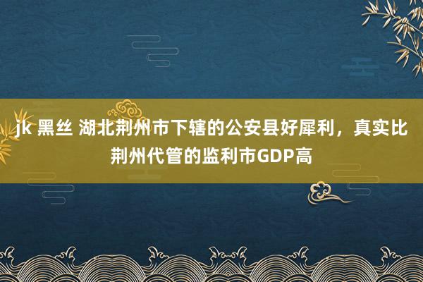 jk 黑丝 湖北荆州市下辖的公安县好犀利，真实比荆州代管的监利市GDP高