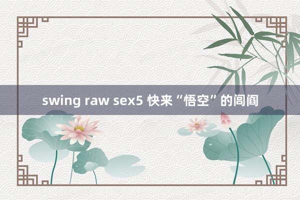 swing raw sex5 快来“悟空”的闾阎