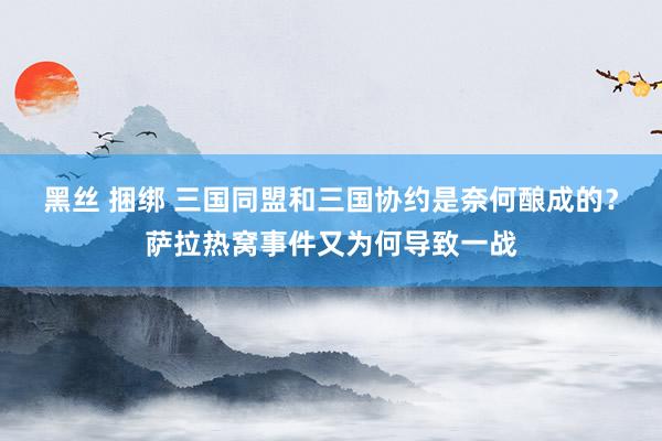 黑丝 捆绑 三国同盟和三国协约是奈何酿成的？萨拉热窝事件又为何导致一战