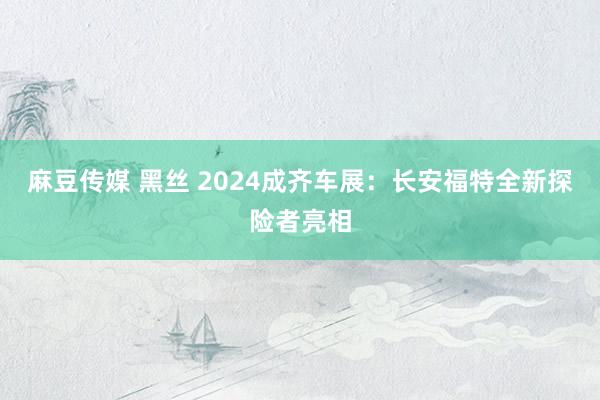 麻豆传媒 黑丝 2024成齐车展：长安福特全新探险者亮相