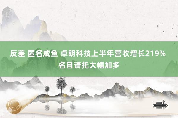 反差 匿名咸鱼 卓朗科技上半年营收增长219% 名目请托大幅加多