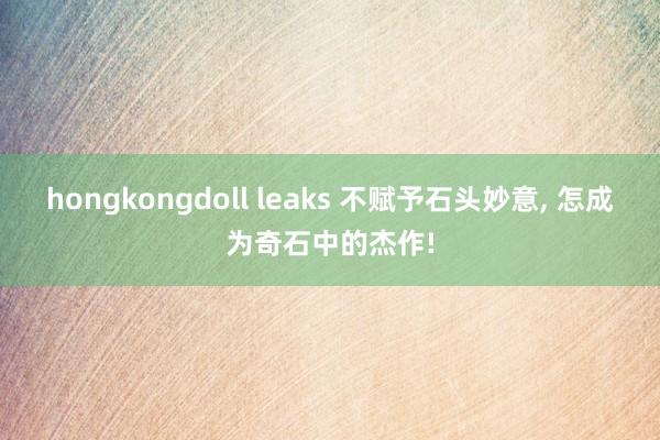 hongkongdoll leaks 不赋予石头妙意， 怎成为奇石中的杰作!