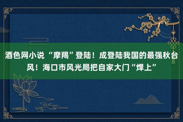 酒色网小说 “摩羯”登陆！成登陆我国的最强秋台风！海口市风光局把自家大门“焊上”