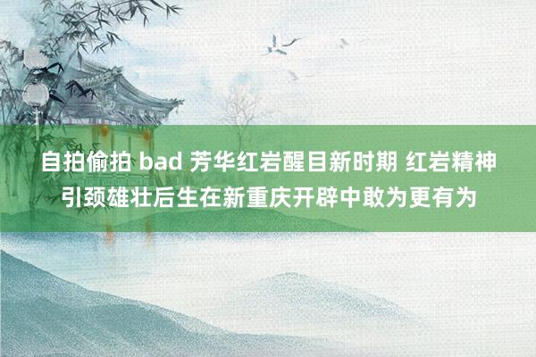 自拍偷拍 bad 芳华红岩醒目新时期 红岩精神引颈雄壮后生在新重庆开辟中敢为更有为