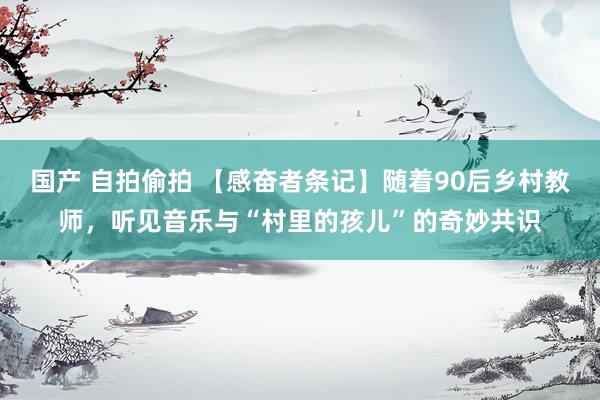 国产 自拍偷拍 【感奋者条记】随着90后乡村教师，听见音乐与“村里的孩儿”的奇妙共识