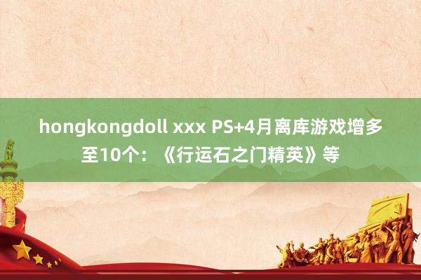 hongkongdoll xxx PS+4月离库游戏增多至10个：《行运石之门精英》等