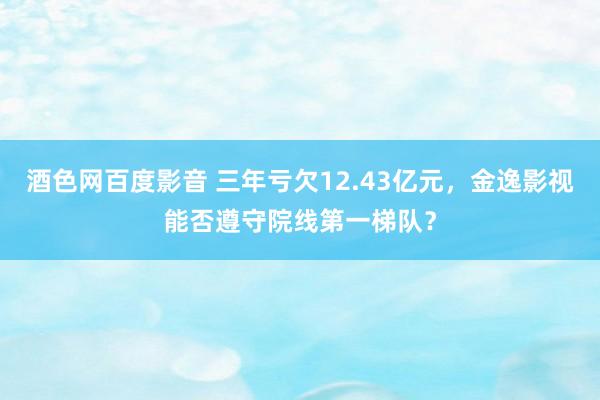 酒色网百度影音 三年亏欠12.43亿元，金逸影视能否遵守院线第一梯队？