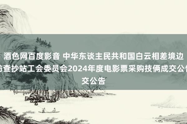 酒色网百度影音 中华东谈主民共和国白云相差境边防查抄站工会委员会2024年度电影票采购技俩成交公告