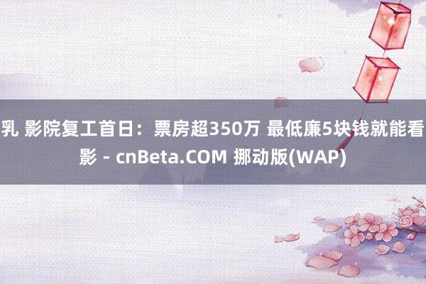 巨乳 影院复工首日：票房超350万 最低廉5块钱就能看电影 - cnBeta.COM 挪动版(WAP)