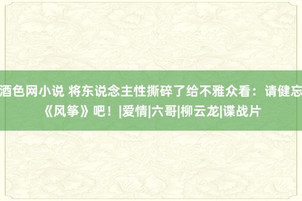 酒色网小说 将东说念主性撕碎了给不雅众看：请健忘《风筝》吧！|爱情|六哥|柳云龙|谍战片